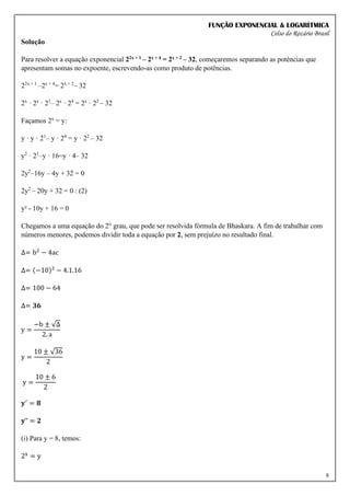 FUNÇÃO EXPONENCIAL & LOGARÍTMICA
Celso do Rozário Brasil
8
Solução
Para resolver a equação exponencial 22x + 1 – 2x + 4 = 2x + 2 – 32, começaremos separando as potências que
apresentam somas no expoente, escrevendo-as como produto de potências.
22x + 1
–2x + 4
= 2x + 2
– 32
2x
· 2x
· 21
– 2x
· 24
= 2x
· 22
– 32
Façamos 2x
= y:
y · y · 21
– y · 24
= y · 22
– 32
y2
· 21
–y · 16=y · 4– 32
2y2
–16y – 4y + 32 = 0
2y2
– 20y + 32 = 0 : (2)
y² - 10y + 16 = 0
Chegamos a uma equação do 2° grau, que pode ser resolvida fórmula de Bhaskara. A fim de trabalhar com
números menores, podemos dividir toda a equação por 2, sem prejuízo no resultado final.
∆= b2
− 4ac
∆= (−10)2
− 4.1.16
∆= 100 − 64
∆= 𝟑𝟔
y =
−b ± √∆
2. a
y =
10 ± √36
2
y =
10 ± 6
2
𝐲′
= 𝟖
𝐲" = 𝟐
(i) Para y = 8, temos:
2x
= y
 
