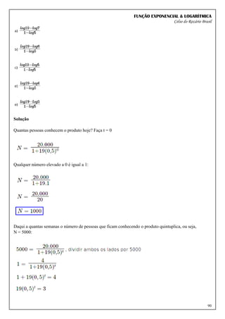 FUNÇÃO EXPONENCIAL & LOGARÍTMICA
Celso do Rozário Brasil
90
Solução
Quantas pessoas conhecem o produto hoje? Faça t = 0
Qualquer número elevado a 0 é igual a 1:
Daqui a quantas semanas o número de pessoas que ficam conhecendo o produto quintuplica, ou seja,
N = 5000:
 
