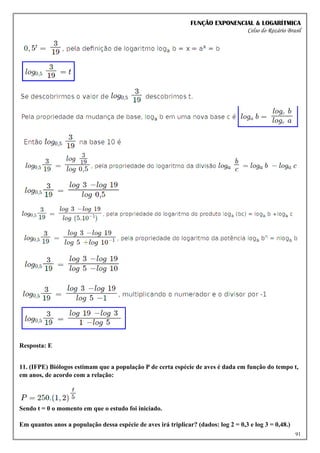 FUNÇÃO EXPONENCIAL & LOGARÍTMICA
Celso do Rozário Brasil
91
Resposta: E
11. (IFPE) Biólogos estimam que a população P de certa espécie de aves é dada em função do tempo t,
em anos, de acordo com a relação:
Sendo t = 0 o momento em que o estudo foi iniciado.
Em quantos anos a população dessa espécie de aves irá triplicar? (dados: log 2 = 0,3 e log 3 = 0,48.)
 