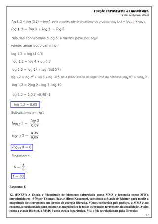 FUNÇÃO EXPONENCIAL & LOGARÍTMICA
Celso do Rozário Brasil
93
Resposta: E
12. (ENEM) A Escala e Magnitude de Momento (abreviada como MMS e denotada como MW),
introduzida em 1979 por Thomas Haks e Hiroo Kanamori, substituiu a Escala de Richter para medir a
magnitude dos terremotos em termos de energia liberada. Menos conhecida pelo público, a MMS é, no
entanto, a escala usada para estimar as magnitudes de todos os grandes terremotos da atualidade. Assim
como a escala Richter, a MMS é uma escala logarítmica. MW e M0 se relacionam pela fórmula:
 