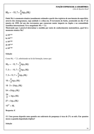 FUNÇÃO EXPONENCIAL & LOGARÍTMICA
Celso do Rozário Brasil
94
Onde M0 é o momento sísmico (usualmente estimado a partir dos registros de movimento da superfície,
através dos sismogramas), cuja unidade é o dina⋅cm. O terremoto de Kobe, acontecido no dia 17 de
janeiro de 1995, foi um dos terremotos que causaram maior impacto no Japão e na comunidade
científica internacional. Teve magnitude MW = 7,3.
Mostrando que é possível determinar a medida por meio de conhecimentos matemáticos, qual foi o
momento sísmico M0?
a) 10-5,10
b) 10-0,73
c) 1012,00
d) 1021,65
e) 1027,00
Solução
Como Mw = 7,3, substituindo na lei de formação, temos que:
Resposta: E
13. Uma pessoa deposita uma quantia em caderneta de poupança à taxa de 2% ao mês. Em quantos
meses a quantia depositada triplica?
Solução
 