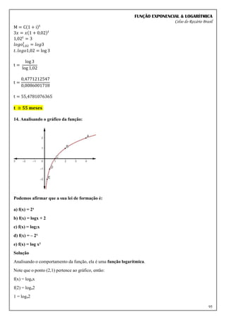 FUNÇÃO EXPONENCIAL & LOGARÍTMICA
Celso do Rozário Brasil
95
M = C(1 + i)t
3𝑥 = 𝑥(1 + 0,02)𝑡
1,02𝑡
= 3
𝑙𝑜𝑔𝑜1,02
𝑡
= 𝑙𝑜𝑔3
𝑡. 𝑙𝑜𝑔𝑜1,02 = log 3
t =
log 3
log 1,02
t =
0,4771212547
0,0086001718
t = 55,4781076365
𝐭 ≅ 𝟓𝟓 𝐦𝐞𝐬𝐞𝐬
14. Analisando o gráfico da função:
Podemos afirmar que a sua lei de formação é:
a) f(x) = 2x
b) f(x) = logx + 2
c) f(x) = log2x
d) f(x) = – 2x
e) f(x) = log x²
Solução
Analisando o comportamento da função, ela é uma função logarítmica.
Note que o ponto (2,1) pertence ao gráfico, então:
f(x) = logax
f(2) = loga2
1 = loga2
 