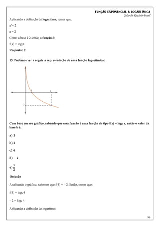 FUNÇÃO EXPONENCIAL & LOGARÍTMICA
Celso do Rozário Brasil
96
Aplicando a definição de logaritmo, temos que:
a1
= 2
a = 2
Como a base é 2, então a função é:
f(x) = log2x
Resposta: C
15. Podemos ver a seguir a representação de uma função logarítmica:
Com base em seu gráfico, sabendo que essa função é uma função do tipo f(x) = logb x, então o valor da
base b é:
𝐚) 𝟏
𝐛) 𝟐
𝐜) 𝟒
𝐝) − 𝟐
𝐞)
𝟏
𝟐
Solução
Analisando o gráfico, sabemos que f(4) = – 2. Então, temos que:
f(4) = logb 4
– 2 = logb 4
Aplicando a definição de logaritmo:
 