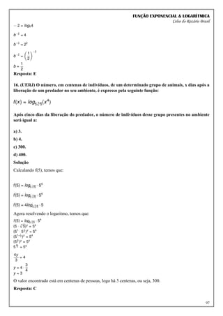 FUNÇÃO EXPONENCIAL & LOGARÍTMICA
Celso do Rozário Brasil
97
Resposta: E
16. (UERJ) O número, em centenas de indivíduos, de um determinado grupo de animais, x dias após a
liberação de um predador no seu ambiente, é expresso pela seguinte função:
Após cinco dias da liberação do predador, o número de indivíduos desse grupo presentes no ambiente
será igual a:
a) 3.
b) 4.
c) 300.
d) 400.
Solução
Calculando f(5), temos que:
Agora resolvendo o logaritmo, temos que:
O valor encontrado está em centenas de pessoas, logo há 3 centenas, ou seja, 300.
Resposta: C
 
