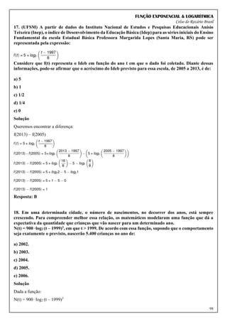 FUNÇÃO EXPONENCIAL & LOGARÍTMICA
Celso do Rozário Brasil
98
17. (UFSM) A partir de dados do Instituto Nacional de Estudos e Pesquisas Educacionais Anísio
Teixeira (Inep), o índice de Desenvolvimento da Educação Básica (Idep) para as séries iniciais do Ensino
Fundamental da escola Estadual Básica Professora Margarida Lopes (Santa Maria, RS) pode ser
representada pela expressão:
Considere que f(t) representa o Ideb em função do ano t em que o dado foi coletado. Diante dessas
informações, pode-se afirmar que o acréscimo do Ideb previsto para essa escola, de 2005 a 2013, é de:
a) 5
b) 1
c) 1/2
d) 1/4
e) 0
Solução
Queremos encontrar a diferença:
f(2013) – f(2005)
Resposta: B
18. Em uma determinada cidade, o número de nascimentos, no decorrer dos anos, está sempre
crescendo. Para compreender melhor essa relação, os matemáticos modelaram uma função que dá a
expectativa da quantidade que crianças que vão nascer para um determinado ano.
N(t) = 900 ·log2 (t – 1999)3, em que t > 1999. De acordo com essa função, supondo que o comportamento
seja exatamente o previsto, nascerão 5.400 crianças no ano de:
a) 2002.
b) 2003.
c) 2004.
d) 2005.
e) 2006.
Solução
Dada a função:
N(t) = 900 ·log2 (t – 1999)3
 