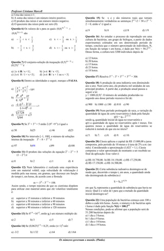Professor Cristiano Marcell
a) Uma das raízes é 1.
b) A soma das raízes é um número inteiro positivo.                               Questão 15) Se x e y são números reais que tornam
c) O produto das raízes é um número inteiro negativo.                            simultaneamente verdadeiras as sentenças 2x+y-2 = 30 e 2x - y-
d) O quociente das raízes pode ser zero (0).                                     2 = 0, então xy é igual a:
                                                              2
                                                                  x
Questão 6) Os valores de x para os quais (0,8) 4 x                     
                                                                                 a) 9             b) 8               c)1/8            d) 1/9
           3( x  1)
(0,8)                  são
               3       1                                     3        1          Questão 16) Ao estudar o processo de reprodução em uma
a)               x                            c) x        ou x             cultura de bactérias, um grupo de biólogos, a partir de dados
               2       2                                     2        2          experimentais coletados em um determinado período de
                1       3                                   1        3           tempo, concluiu que o número aproximado de indivíduos, N,
b)                x                           d) x       ou x              em função do tempo t em horas, é dado por N(t) = 50.20,3t .
                2       2                                   2        2
                                                                                 Dessa forma, a cultura terá 3200 indivíduos depois de

                                                                                 a) 12 horas.
Questão 7) O conjunto-solução da inequação (0,5)                  x(x - 2)
                                                                             <   b) 20 horas.
(0,25)x - 1,5 é                                                                  c) 15 horas.
                                                                                 d) 23 horas.
a) {x  R / x <1}.                       b) {x  R / x >3}.                      e) 18 horas.
c) {x  R / 1 < x <3}.                   d) {x R / x < 1 ou x > 3}
                                                                                 Questão 17) Resolva 3x-1 - 3x + 3x+1 + 3x+2 = 306
Questão 8) Dentre as identidades a seguir, marque a FALSA.
                                                                                 Questão 18) A produção de uma indústria vem diminuindo
                         2                                                       ano a ano. Num certo ano, ela produziu mil unidades de seu
        4 1 6 2       
a)                       0,81                                                principal produto. A partir daí, a produção anual passou a
        2 2 2 2       
                                                                               seguir a lei
       38 . 44 27                                                                y = 1000.(0,9)x. O número de unidades produzidas no
b)                                                                              segundo ano desse período recessivo foi de:
       6 . 124   2

c)       2 2  3  27                                                        a) 900 b) 1000 c) 180 d) 810 e) 90
                                    1
              3  50  2
       6
                                                                                 Questão 19) Num período prolongado de seca, a variação da
           1728                                                                  quantidade de água de certo reservatório é dada pela função
d)               3
           6
             64                                                                                            q(t) = q0 . 2(-0,1)t
                                                                                 sendo q0 quantidade inicial de água no reservatório e
Questão 9) Se 3x + 3-x = 5 então 2.(9x +9-x) é igual a                           q(t) a quantidade de água no reservatório após t meses. Em
                                                                                 quantos meses a quantidade de água do reservatório se
a) 50                        b)25                c) 46                 d)23      reduzirá à metade do que era no início?

Questão 10) No intervalo [–1, 100], o número de soluções                         a) 5.   b) 7.    c) 8.    d) 9.     e) 10.
inteiras da inequação 3x – 8 > 32–x é
                                                                                 Questão 20) Cássia aplicou o capital de R$ 15.000,00 a juros
a) 97                        b)98                c)99                  d)100     compostos, pelo período de 10 meses e à taxa de 2% a.m. (ao
                                                                                 mês). Considerando a aproximação (1,02)5 = 1,1, Cássia
Questão 11) O produto das soluções da equação 2x – 2-x = 5                       computou o valor aproximado do montante a ser recebido ao
    (1 – 2-x) é                                                                  final da aplicação. Esse valor é:

a) 0                         b) 2                c) 1                  d) 4      a) R$ 18.750,00. b) R$ 18.150,00. c) R$ 17.250,00.
                                                                                 d) R$ 17.150,00. e) R$ 16.500,00.
Questão 12) Num laboratório é realizada uma experiência
com um material volátil, cuja velocidade de volatização é                        Questão 21) Certa substância radioativa desintegra-se de
medida pela sua massa, em gramas, que decresce em função                         modo que, decorrido o tempo t, em anos, a quantidade ainda
do tempo t, em horas, de acordo com a fórmula                                    não desintegrada da substância é

                     m = -32t – 3t +1 + 108.                                                               S = S0.2-0,25t
Assim sendo, o tempo máximo de que os cientistas dispõem
para utilizar este material antes que ele volatilize totalmente                  em que S0 representa a quantidade de substância que havia no
é:                                                                               início. Qual é o valor de t para que a metade da quantidade
                                                                                 inicial desintegre-se?
a)     superior a 15 minutos e inferior a 30 minutos
b)     superior a 30 minutos e inferior a 60 minutos                             Questão 22) Uma população de bactérias começa com 100 e
c)     superior a 60 minutos e inferior a 90 minutos                             dobra a cada três horas. Assim, o número n de bactérias após
d)     superior a 90 minutos e inferior a 120 minutos                            t horas é dado pela função N(t) = 100.2t/3
                                                                                 Nessas condições, pode-se afirmar que a população será de
Questão 13) Se 8x-9 =16x/2, então x é um número múltiplo de:                     51.200 bactérias depois de:
                                                                                 a) 1 dia e 3 horas.
a) 2                         b) 3                c) 5                  d) 7      b) 1 dia e 9 horas.
                                                                                 c) 1 dia e 14 horas.
Questão 14) Se (0,0625)x+2 = 0,25, então (x+1)6 vale:                            d) 1 dia e 19 horas.

a) -3/2                      b) 1/32             c) 64                 d) 1/64

                                                          Os números governam o mundo. (Platão)
 