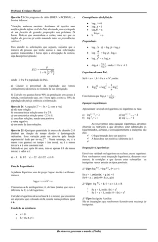 Professor Cristiano Marcell

Questão 23) No programa de rádio HORA NACIONAL, o               Conseqüências da definição
locutor informa:
                                                                         log b1 = 0
"Atenção, senhores ouvintes. Acabamos de receber uma                     log b b = 1
notificação da defesa civil do País alertando para a chegada             logb bn = n
de um furacão de grandes proporções nas próximas 24                           log b a
horas. Pede-se que mantenham a calma, uma vez que os                     b             =a
órgãos do governo já estão tomando todas as providências
cabíveis".                                                      Propriedades

Para atender às solicitações que seguem, suponha que o                   log a (b . c) = log ab + loga c
número de pessoas que tenha acesso a essa informação,
                                                                                    a
quando transcorridas t horas após a divulgação da notícia,               log a       = log ab - loga c
seja dado pela expressão                                                            b
                                                                         log a an = n. loga n

                                                                                       =     , onde c > 0 e c  1
                     ( )=
                            1 + 9. 2                            Logaritmo de uma Raiz

                                                                Se 0 < a  1, b > 0 e n  N*, então:
sendo t ≥ 0 e P a população do País.
                                                                                              1
a) Calcule o percentual da população que tomou                                  n
                                                                                    b        bn       1
                                                                         log a  log        a         log b
                                                                                                            a
conhecimento da notícia no instante de sua divulgação.                                                n
b) Calcule em quantas horas 90% da população tem acesso à       Concluímos que                    =       .
notícia, considerando que, em 1 hora após a notícia, 50% da
população do país já conhecia a informação.
                                                                Equações logarítmicas
Questão 24) A equação 2x = - 3x + 2, com x real,
a) não tem solução.                                             Apresentam variável em logaritmo, no logaritmo ou base.
b) tem uma única solução entre 0 e 2/3.
c) tem uma única solução entre - 2/3 e 0.                       a) log(x – 1)2 = 3                              c) log (x + 1) x – 1 = 2
d) tem duas soluções, sendo uma positiva                        b) log 2x = 31                                  d) log xx2 - 1 = 1
e outra negativa.
e) tem mais de duas soluções.                                           Ao resolvermos uma equação logarítmica, devemos
                                                                observar as restrições a que devemos estar submetidos os
Questão 25) Qualquer quantidade de massa do chumbo 210          logaritmandos, as bases, e conseqüentemente a incógnita, são
diminui em função do tempo devido à desintegração               elas:
radioativa. Essa variação pode ser descrita pela função               O logaritmando deve ser positivo
exponencial dada por m=m0.2-xt . Nessa sentença, mx é a               A base deve ser positiva e diferente de 1
massa (em gramas) no tempo t (em anos), m0 é a massa                 
inicial e x é uma constante real.
Sabendo-se que, após 66 anos, tem-se apenas 1/8 da massa        Inequações Logarítmicas
inicial, o valor x é:
                                                                Envolvem variável em logaritmo ou na base, ou no logaritmo.
a) – 3   b) 1/3   c) – 22 d) 1/22 e) 1/8                        Para resolvermos uma inequação logarítmica, devemos estar
                                                                atentos, às restrições a que devem estar submetidas as
                                                                incógnitas vamos estudar os tipos possíveis:
Função Logarítimica
                                                                1.° Tipo: log f(x)a > log g(x)a, 0< a  1
A palavra logaritmo vem do grego: logos= razão e arithmos=
número.                                                         Se a > 1, então f(x) > g (x) > 0
                                                                Se 0 < a 1, então 0< f(x) , g(x)
                     logba = c  bx = c
                                                                2.° Tipo: log f(x)a > k; 0 < a  1, k  R
Chamamos a de antilogaritmo; b, de base (maior que zero e
diferente de 1) e c de logaritmo.
                                                                     
                                                                          Se a > 1, então: f(x) > ak
                                                                     
                                                                          Se 0 < a < 1, então: 0 < f(x) < ak
Calcular o logaritmo de a na base b é o mesmo que encontrar
um expoente que colocado em b, resulte numa potência igual      3.° Tipo: Incógnita Auxiliar:
a a.                                                            São as inequações que resolvemos fazendo uma mudança de
                                                                incógnitas.
Condição de existência

        a>0
        b>0eb1




                                           Os números governam o mundo. (Platão)
 