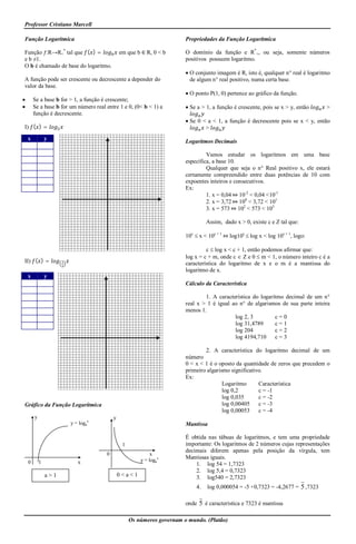Professor Cristiano Marcell

Função Logarítmica                                                       Propriedades da Função Logarítmica

Função ƒ:R→R+* tal que ( ) =                   em que b ∈ R, 0 < b       O domínio da função e R*+, ou seja, somente números
e b ≠1.                                                                  positivos possuem logaritmo.
O b é chamado de base do logaritmo.
                                                                          O conjunto imagem é R, isto é, qualquer n° real é logaritmo
A função pode ser crescente ou decrescente a depender do                   de algum n° real positivo, numa certa base.
valor da base.
                                                                          O ponto P(1, 0) pertence ao gráfico da função.
       Se a base b for > 1, a função é crescente;
       Se a base b for um número real entre 1 e 0, (0< b < 1) a          Se a > 1, a função é crescente, pois se x > y, então     >
        função é decrescente.
                                                                          Se 0 < a < 1, a função é decrescente pois se x < y, então
I) ( ) =                                                                         >
    x           y                                                        Logaritmos Decimais

                                                                                  Vamos estudar os logaritmos em uma base
                                                                         específica, a base 10.
                                                                                  Qualquer que seja o n° Real positivo x, ele estará
                                                                         certamente compreendido entre duas potências de 10 com
                                                                         expoentes inteiros e consecutivos.
                                                                         Ex:
                                                                                  1. x = 0,04 ⤇ 10-2 < 0,04 <10-1
                                                                                  2. x = 3,72 ⤇ 100 < 3,72 < 101
                                                                                  3. x = 573 ⤇ 102 < 573 < 103

                                                                                   Assim, dado x > 0, existe c e Z tal que:

                                                                         10c  x < 10c + 1 ⤇ log10c  log x < log 10c + 1, logo:

                                                                                  c  log x < c + 1, então podemos afirmar que:
                                                                         log x = c + m, onde c  Z e 0  m < 1, o número inteiro c é a
II) ( ) =                                                                característica do logaritmo de x e o m é a mantissa do
                                                                         logaritmo de x.
    x           y
                                                                         Cálculo da Característica

                                                                                 1. A característica do logaritmo decimal de um n°
                                                                         real x > 1 é igual ao n° de algarismos de sua parte inteira
                                                                         menos 1.
                                                                                             log 2, 3         c=0
                                                                                             log 31,4789      c=1
                                                                                             log 204          c=2
                                                                                             log 4194,710     c=3

                                                                                 2. A característica do logaritmo decimal de um
                                                                         número
                                                                         0 < x < 1 é o oposto da quantidade de zeros que precedem o
                                                                         primeiro algarismo significativo.
                                                                         Ex:
                                                                                         Logaritmo      Característica
                                                                                         log 0,2        c = -1
                                                                                         log 0,035      c = -2
Gráfico da Função Logarítmica                                                            log 0,00405    c = -3
                                                                                         log 0,00053    c = -4
        y                                  y
                        y = logax                                        Mantissa

                                                                         É obtida nas tábuas de logaritmos, e tem uma propriedade
                                                1                        importante: Os logaritmos de 2 números cujas representações
                                                                         decimais diferem apenas pela posição da vírgula, tem
                                       0                     x
                                                        y = logax
                                                                         Mantissas iguais.
    0       1              x                                                 1. log 54 = 1,7323
                                                                             2. log 5,4 = 0,7323
                a>1                            0<a<1                         3. log540 = 2,7323
                                                                              4.   log 0,000054 = -5 +0,7323 = -4,2677 = 5 ,7323

                                                                         onde 5 é característica e 7323 é mantissa

                                                    Os números governam o mundo. (Platão)
 