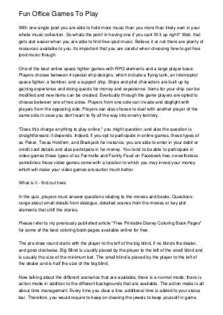 Fun Office Games To Play

With one single ipod you are able to hold more music than you more than likely own in your
whole music collection. So whats the point in having one if you cant fill it up right? Well, that
gets alot easier when you are able to find free ipod music. Believe it or not there are plenty of
resources available to you. Its important that you are careful when choosing how to get free
ipod music though.


One of the best online space fighter games with RPG elements and a large player base.
Players choose between 4 special ship designs, which include a flying tank, an interceptor
space fighter, a bomber, and a support ship. Ships and pilot characters are built up by
gaining experience and doing quests for money and experience. Items for your ship can be
modified and new items can be created. Eventually through the game players are opted to
choose between one of two sides. Players from one side can invade and dogfight with
players from the opposing side. Players can also choose to duel with another player of the
same side in case you don't want to fly all the way into enemy territory.


"Does this charge anything to play online," you might question; and also the question is
straightforward: it depends. Indeed, if you opt to participate in online games, these types of
as Poker, Texas Hold'em, and Blackjack for instance, you are able to enter in your debit or
credit card details and also participate in for money. You tend to be able to participate in
video games these types of as Farmville and Family Feud on Facebook free; nevertheless
sometimes those video games come with a location to which you may invest your money
which will make your video games encounter much better.


What is it - find out here


In the quiz, players must answer questions relating to the movies and books. Questions
range about small details from dialogue, detailed scenes from the movies or key plot
elements that shift the stories.


Please refer to my previously published article "Free Printable Disney Coloring Book Pages"
for some of the best coloring book pages available online for free.


The pre draw round starts with the player to the left of the big blind, if no blinds the dealer,
and goes clockwise. Big Blind is usually placed by the player to the left of the small blind and
is usually the size of the minimum bet. The small blind is placed by the player to the left of
the dealer and is half the size of the big blind.


Now talking about the different scenarios that are available, there is a normal mode; there is
action mode in addition to the different backgrounds that are available. The action mode is all
about time management. Every time you clear a line, additional time is added to your status
bar. Therefore, you would require to keep on clearing the jewels to keep yourself in game.
 