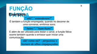 FUNÇÃO
FÁTICAExemplos
É também a função empregada, quando no decorrer de
uma conversa, emitimos sons:
N
E além de ser utilizada para testar o canal, a função fática
ocorre também quando o emissor quer iniciar uma
comunicação:
“ alô!”, “ entenderam?”.
“ heim! “, “ hum-hum!”.
- olá! como vai? – perguntou o
homem de olhos empapuçados
 
