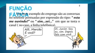 FUNÇÃO
FÁTICA
T
Um bom exemplo do emprego são as conversas
no telefone pontuadas por expressão do tipo: “ esta
me ouvindo?” ou “ sim...sei...” em que se testa o
canal ( no caso, a linha telefônica).
Alô, Marcão.
É você?
Oi, Junior. Sou
eu, sim. Depois
falo com você.
 
