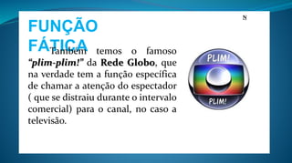 FUNÇÃO
FÁTICA
N
Também temos o famoso
“plim-plim!” da Rede Globo, que
na verdade tem a função específica
de chamar a atenção do espectador
( que se distraiu durante o intervalo
comercial) para o canal, no caso a
televisão.
 