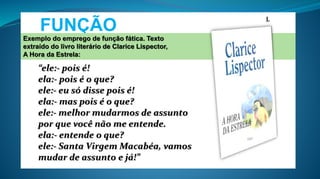 FUNÇÃO
FÁTICA
L
“ele:- pois é!
ela:- pois é o que?
ele:- eu só disse pois é!
ela:- mas pois é o que?
ele:- melhor mudarmos de assunto
por que você não me entende.
ela:- entende o que?
ele:- Santa Virgem Macabéa, vamos
mudar de assunto e já!”
Exemplo do emprego de função fática. Texto
extraído do livro literário de Clarice Lispector,
A Hora da Estrela:
 