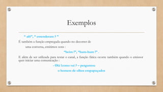Exemplos 
“ alô’’, “ entenderam ? ” 
É também a função empregada quando no decorrer de 
uma conversa, emitimos sons : 
“heim !”, “hum-hum !” . 
E além de ser utilizada para testar o canal, a função fática ocorre também quando o emissor 
quer iniciar uma comunicação : 
- Olá !como vai ? – perguntou 
o homem de olhos empapuçados 
 