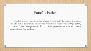 Função Fática 
E em alguns casos percebe-se que a única preocupação do emissor é mater o 
contato com o destinatário ou testando o canal com frases como : “veja bem”, 
“olha...” ou “compreende ?” . Essa preocupação com o contato 
caracteriza-se função fática . 
 