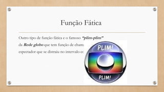 Função Fática 
Outro tipo de função fática e o famoso “plim-plim” 
da Rede globo que tem função de chamar a atenção do 
espectador que se distraiu no intervalo comercial . 
 