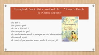 Exemplo de função fática extraído do livro A Hora da Estrela 
de : Clarice Lispector 
ele:- pois é! 
ela:- pois é o que? 
ele:- eu só disse pois é! 
ela:- mas pois é o que? 
ele:- melhor mudarmos de assunto por que você não me entende. 
ela:- entende o que? 
ele:- santa virgem macabéa, vamos mudar de assunto e já! 
 