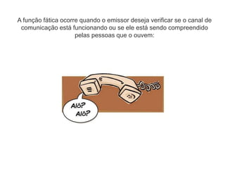 A função fática ocorre quando o emissor deseja verificar se o canal de
comunicação está funcionando ou se ele está sendo compreendido
pelas pessoas que o ouvem:
 