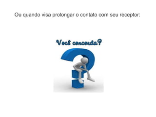 Ou quando visa prolongar o contato com seu receptor:
 