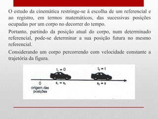 O estudo da cinemática restringe-se à escolha de um referencial e
ao registro, em termos matemáticos, das sucessivas posições
ocupadas por um corpo no decorrer do tempo.
Portanto, partindo da posição atual do corpo, num determinado
referencial, pode-se determinar a sua posição futura no mesmo
referencial.
Considerando um corpo percorrendo com velocidade constante a
trajetória da figura.
 