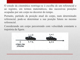 O estudo da cinemática restringe-se à escolha de um referencial e
ao registro, em termos matemáticos, das sucessivas posições
ocupadas por um corpo no decorrer do tempo.
Portanto, partindo da posição atual do corpo, num determinado
referencial, pode-se determinar a sua posição futura no mesmo
referencial.
Considerando um corpo percorrendo com velocidade constante a
trajetória da figura.
 
