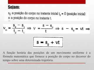 Sejam:
A função horária das posições de um movimento uniforme é a
fórmula matemática que fornece a posição do corpo no decorrer do
tempo sobre uma determinada trajetória.
 