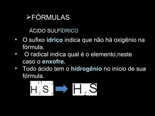 FÓRMULAS ÁCIDO SULF ÍDRICO  O sufixo  ídrico  indica que não há oxigênio na fórmula. O radical indica qual é o elemento,neste caso o  enxofre. Todo ácido tem o  hidrogênio  no início de sua fórmula. 