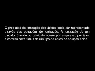 O processo de ionização dos ácidos pode ser representado através das equações de ionização. A ionização de um diácido, triácido ou tetrácido ocorre por etapas e , por isso, é comum haver mais de um tipo de ânion na solução ácida . 