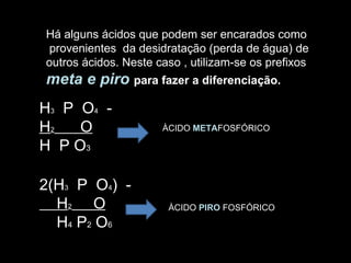 Há alguns ácidos que podem ser encarados como provenientes  da desidratação (perda de água) de  outros ácidos. Neste caso , utilizam-se os prefixos  meta e piro   para fazer a diferenciação. H 3   P  O 4   - H 2   O H  P O 3 2(H 3   P  O 4 )  - H 2   O H 4  P 2  O 6 ÀCIDO  META FOSFÓRICO ÀCIDO  PIRO  FOSFÓRICO 