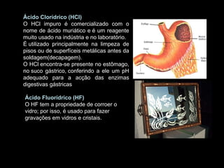 .  Ácido Clorídrico (HCl)  O HCl impuro é comercializado com o nome de ácido muriático e é um reagente muito usado na indústria e no laboratório. É utilizado principalmente na limpeza de pisos ou de superfíceis metálicas antes da soldagem(decapagem). O HCl encontra-se presente no estômago, no suco gástrico, conferindo a ele um pH adequado para a acção das enzimas digestivas gástricas Ácido Fluorídrico (HF) O HF tem a propriedade de corroer o vidro; por isso, é usado para fazer gravações em vidros e cristais.  