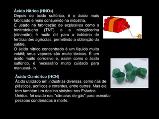 Ácido Nítrico (HNO 3 ) Depois do ácido sulfúrico, é o ácido mais fabricado e mais consumido na indústria. É usado na fabricação de explosivos como o trinitrotolueno (TNT) e a nitroglicerina (dinamite); é muito útil para a indústria de fertilizantes agrícolas, permitindo a obtenção do salitre.  O ácido nítrico concentrado é um líquido muito volátil; seus vapores são muito tóxicos. É um ácido muito corrosivo e, assim como o ácido sulfúrico, é necessário muito cuidado para manuseá- lo.  Ácido Cianídrico (HCN) Ácido utilizado em indústrias diversas, como nas de plásticos, acrílicos e corantes, entre outras. Mas ele tem também um destino sinistro: nos Estados Unidos, foi usado nas "câmaras de gás" para executar pessoas condenadas à morte.  