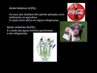 Ácido fosfórico (H 3 PO 4 )    Os seus sais (fosfatos) têm grande aplicação como fertilizantes na agricultura;  É usado como aditivo em alguns refrigerantes. Ácido carbónico (H 2 CO 3 )  É o ácido das águas minerais gaseificadas e dos refrigerantes 