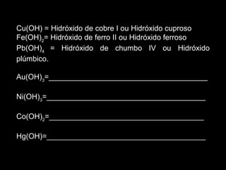 Cu(OH) = Hidróxido de cobre I ou Hidróxido cuproso Fe(OH) 2 = Hidróxido de ferro II ou Hidróxido ferroso Pb(OH) 4  = Hidróxido de chumbo IV ou Hidróxido plúmbico. Au(OH) 3 =______________________________________ Ni(OH) 3 =______________________________________ Co(OH) 2 =_____________________________________ Hg(OH)=______________________________________ 