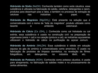 Hidróxido de Sódio  (NaOH):  Conhecida também como soda cáustica, essa substância é utilizada na fabricação do sabão, celofane, detergentes e raiom, produtos para desentupir pias e ralos, e também no processo de extração de celulose nas indústrias de papel, etc. Hidróxido de Magnésio  (Mg(OH) 2 ):  Está presente na solução que é comercializada com o nome de “leite de magnésia”, produto utilizado como laxante e antiácido estomacal.  Hidróxido de Cálcio  [Ca (OH) 2  ]:  Conhecida como cal hidratada ou cal extinta, essa substância é usada na construção civil: na preparação de argamassa (areia + cal) e na caiação (pintura a cal); as indústrias açucareiras utilizavam o hidróxido de cálcio na purificação do açúcar comum.  Hidróxido de Amônio  (NH 4 OH):  Essa substância é obtida em solução aquosa do gás de amônia e comercializada como amoníaco. É usado na fabricação de produtos de limpeza doméstica, na revelação de filmes fotográficos, em detergentes, na indústria têxtil, etc.  Hidróxido de Potássio  (KOH):  Conhecida como potassa cáustica, é usada para alvejamento, na fabricação de sabões moles e no processamento de certos alimentos. 