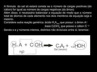 A fórmula  do sal só estará correta se o número de cargas positivas (do cátion) for igual ao número de cargas negativas (do ânion) Além disso, é necessário balancear a equação de modo que o número total de átomos de cada elemento nos dois membros da equação seja o mesmo. Considere outra reação genérica: ácido H x A (aq)  que possui  o ânion A -x base C(OH) y  que possui o cátion C  +y Sendo x e y números inteiros, distintos não divisíveis entre si, teremos: 