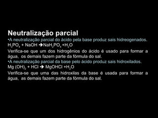 Neutralização parcial  A neutralização parcial do ácido pela base produz sais hidreogenados . H 3 PO 4  + NaOH   NaH 2 PO 4  +H 2 O Verifica-se que um dos hidrogênios do ácido é usado para formar a água,  os demais fazem parte da fórmula do sal. A neutralização parcial da base pelo ácido produz sais hidroxilados . Mg (OH) 2  + HCl    MgOHCl +H 2 O Verifica-se que uma das hidroxilas da base é usada para formar a água,  as demais fazem parte da fórmula do sal. 