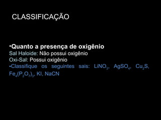 Quanto a presença de oxigênio Sal Haloide: Não possui oxigênio  Oxi-Sal: Possui oxigênio Classifique os seguintes sais: LiNO 3 , AgSO 4 , Cu 2 S, Fe 4 (P 2 O 7 ) 3 , KI, NaCN Quanto a presença de oxigênio Sal Haloide:  Não possui oxigênio Oxi-Sal:  Possui oxigênio Classifique os seguintes sais: LiNO 3 , AgSO 4 , Cu 2 S, Fe 4 (P 2 O 7 ) 3 , KI, NaCN CLASSIFICAÇÃO 