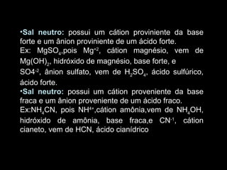 Caráter ácido-básico do sal Sal neutro:   possui um cátion proviniente da base forte e um ânion proviniente de um ácido forte. Ex: MgSO 4 ,pois Mg +2 , cátion magnésio, vem de Mg(OH) 2 , hidróxido de magnésio, base forte, e SO4 -2 , ânion sulfato, vem de H 2 SO 4 , ácido sulfúrico, ácido forte. Sal neutro:   possui um cátion proveniente da base fraca e um ânion proveniente de um ácido fraco. Ex:NH 4 CN, pois NH 4+ ,cátion amônia,vem de NH 4 OH, hidróxido de amônia, base fraca,e CN -1 , cátion cianeto, vem de HCN, ácido cianídrico ,  ácido fraco. 