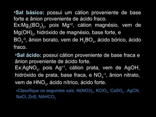 Sal básico :  possui um cátion proveniente de base forte e ânion proveniente de ácido fraco. Ex:Mg 3 (BO 3 ) 2 , pois Mg +2 , cátion magnésio, vem de Mg(OH) 2 , hidróxido de magnésio, base forte, e BO 3 -3 , ânion borato, vem de H 3 BO 3 , ácido bórico, ácido fraco. Sal ácido:   possui cátion proveniente de base fraca e ânion proveniente de ácido forte. Ex:AgNO 3 , pois Ag +1 , cátion prata, vem de AgOH, hidróxido de prata, base fraca, e NO 3 -1 , ânion nitrato, vem de HNO 3 , ácido nítrico, ácido forte. Classifique os seguintes sais: Al(NO3) 3 , KClO 4 , CaSO 3  , AgCN,  NaCl, ZnS, NAHCO 3 