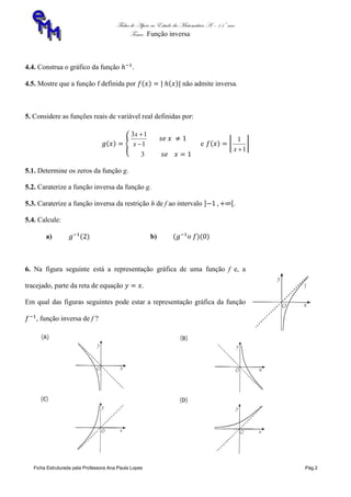 Ficha de Apoio ao Estudo da Matemática A – 11º ano
Tema: Função inversa
Ficha Estruturada pela Professora Ana Paula Lopes Pág.2
4.4. Construa o gráfico da função .
4.5. Mostre que a função f definida por não admite inversa.
5. Considere as funções reais de variável real definidas por:
1
13


x
x
3
e
1
1
x
5.1. Determine os zeros da função g.
5.2. Caraterize a função inversa da função g.
5.3. Caraterize a função inversa da restrição h de f ao intervalo .
5.4. Calcule:
a) b)
6. Na figura seguinte está a representação gráfica de uma função f e, a
tracejado, parte da reta de equação .
Em qual das figuras seguintes pode estar a representação gráfica da função
, função inversa de f ?
 
