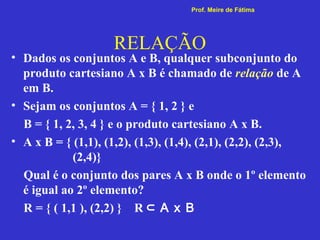 RELAÇÃO
• Dados os conjuntos A e B, qualquer subconjunto do
produto cartesiano A x B é chamado de relação de A
em B.
• Sejam os conjuntos A = { 1, 2 } e
B = { 1, 2, 3, 4 } e o produto cartesiano A x B.
• A x B = { (1,1), (1,2), (1,3), (1,4), (2,1), (2,2), (2,3),
(2,4)}
Qual é o conjunto dos pares A x B onde o 1º elemento
é igual ao 2º elemento?
R = { ( 1,1 ), (2,2) } R ⊂ A x B
Prof. Meire de Fátima
 