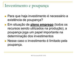 Investimento e poupança

   Para que haja investimento é necessário a
    existência de poupança?
   Em situação de pleno emprego (todos os
    recursos sendo utilizados na produção), a
    poupança joga um papel importante na
    determinação dos investimentos
   Nesse caso o investimento é limitado pela
    poupança.


                   PET-Economia FEAC-UFAL
 