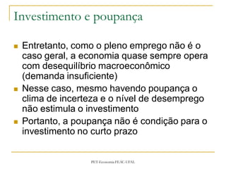 Investimento e poupança

   Entretanto, como o pleno emprego não é o
    caso geral, a economia quase sempre opera
    com desequilíbrio macroeconômico
    (demanda insuficiente)
   Nesse caso, mesmo havendo poupança o
    clima de incerteza e o nível de desemprego
    não estimula o investimento
   Portanto, a poupança não é condição para o
    investimento no curto prazo


                   PET-Economia FEAC-UFAL
 