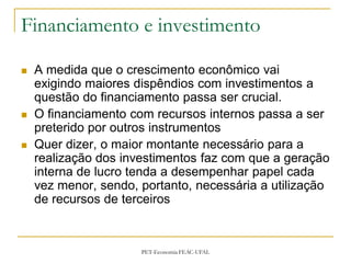 Financiamento e investimento

   A medida que o crescimento econômico vai
    exigindo maiores dispêndios com investimentos a
    questão do financiamento passa ser crucial.
   O financiamento com recursos internos passa a ser
    preterido por outros instrumentos
   Quer dizer, o maior montante necessário para a
    realização dos investimentos faz com que a geração
    interna de lucro tenda a desempenhar papel cada
    vez menor, sendo, portanto, necessária a utilização
    de recursos de terceiros



                      PET-Economia FEAC-UFAL
 