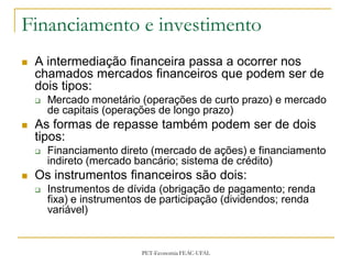 Financiamento e investimento
   A intermediação financeira passa a ocorrer nos
    chamados mercados financeiros que podem ser de
    dois tipos:
       Mercado monetário (operações de curto prazo) e mercado
        de capitais (operações de longo prazo)
   As formas de repasse também podem ser de dois
    tipos:
       Financiamento direto (mercado de ações) e financiamento
        indireto (mercado bancário; sistema de crédito)
   Os instrumentos financeiros são dois:
       Instrumentos de dívida (obrigação de pagamento; renda
        fixa) e instrumentos de participação (dividendos; renda
        variável)


                           PET-Economia FEAC-UFAL
 