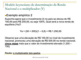 Modelo keynesiano de determinação da Renda
Nacional e o multiplicador (Y)
Exemplo    empírico 2
Suponha agora que o investimento (I) no país se elevou de R$
100,00 para R$ 200,00, ou seja 100%. Qual será a nova renda de
equilíbrio (Ye)?

             Ye = (50 + 200)/(1 – 0,8) = R$ 1.250,00

Observe que uma elevação de R$ 100,00 no nível de investimento
nacional, promoveu uma elevação de R$ 500,00 na renda nacional,
cinco vezes mais que o valor do investimento elevado (1.250 –
750)

Razão: o multiplicador dos gastos
                         PET-Economia FEAC-UFAL
 
