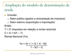 Ampliação do modelo de determinação da
renda
 Inclusão
   Setor público (gastos e arrecadação de impostos)

   Setor externo (exportação e importação)

Então:
T = tY (impostos em relação a renda nacional)
C = A + b(Y – T)
Renda Nacional (Ye)

            Ye = (A + I + G + X – M)
                      1 – b(1 – t)

                      PET-Economia FEAC-UFAL
 