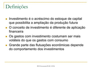 Definições

   Investimento é o acréscimo do estoque de capital
    que possibilita a ampliação da produção futura
   O conceito de investimento é diferente de aplicação
    financeira
   Os gastos com investimento costumam ser mais
    voláteis do que os gastos com consumo
   Grande parte das flutuações econômicas depende
    do comportamento dos investimentos



                      PET-Economia FEAC-UFAL
 