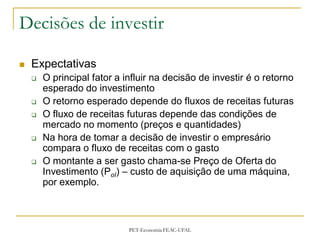 Decisões de investir

   Expectativas
       O principal fator a influir na decisão de investir é o retorno
        esperado do investimento
       O retorno esperado depende do fluxos de receitas futuras
       O fluxo de receitas futuras depende das condições de
        mercado no momento (preços e quantidades)
       Na hora de tomar a decisão de investir o empresário
        compara o fluxo de receitas com o gasto
       O montante a ser gasto chama-se Preço de Oferta do
        Investimento (PoI) – custo de aquisição de uma máquina,
        por exemplo.



                             PET-Economia FEAC-UFAL
 