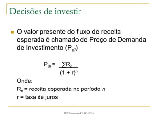 Decisões de investir

   O valor presente do fluxo de receita
    esperada é chamado de Preço de Demanda
    de Investimento (PdI)

              PdI =    ∑Rn
                      (1 + r)n
    Onde:
    Rn = receita esperada no período n
    r = taxa de juros

                       PET-Economia FEAC-UFAL
 